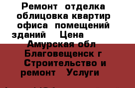 Ремонт, отделка, облицовка квартир, офиса, помещений, зданий. › Цена ­ 2 500 - Амурская обл., Благовещенск г. Строительство и ремонт » Услуги   